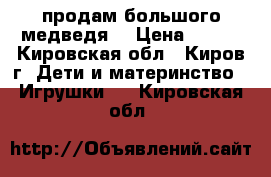 продам большого медведя  › Цена ­ 500 - Кировская обл., Киров г. Дети и материнство » Игрушки   . Кировская обл.